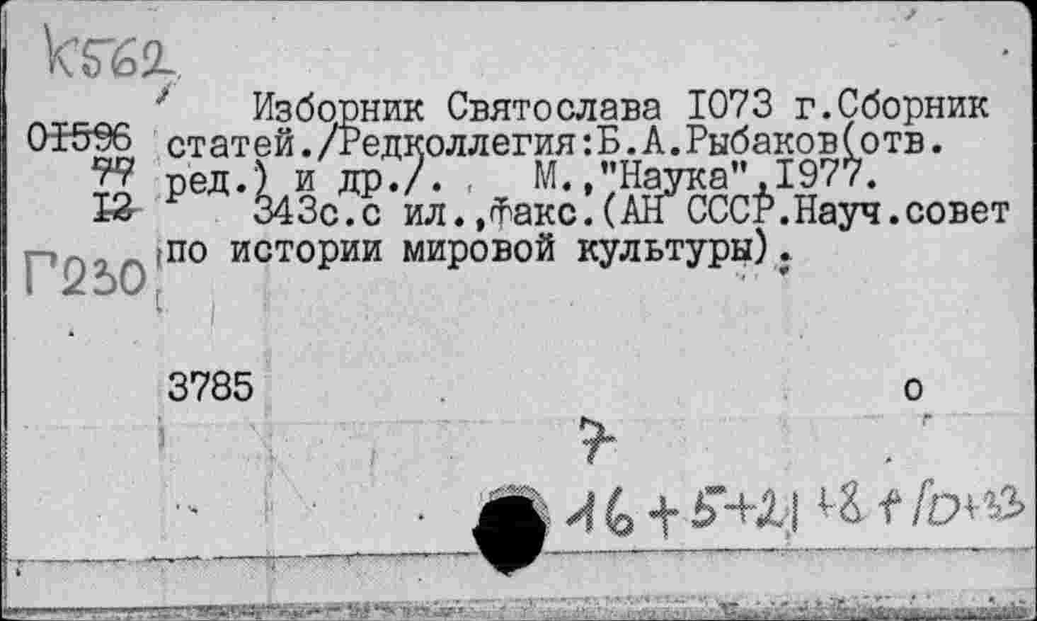 ﻿•' Изборник Святослава 1073 г.Сборник 01506 статей./Редколлегия:Б.А.Рыбаков(отв.
W ред.) и др./. ,	М.,"Наука",1977.
К р 343с.с ил.,факс.(AIT СССР.Науч.совет Г250'П° ИСТОРИИ миР°в°й культуры).
3785
о
“ “«■- '« ■* '.-у'т	' \	U.-.-.. «... -